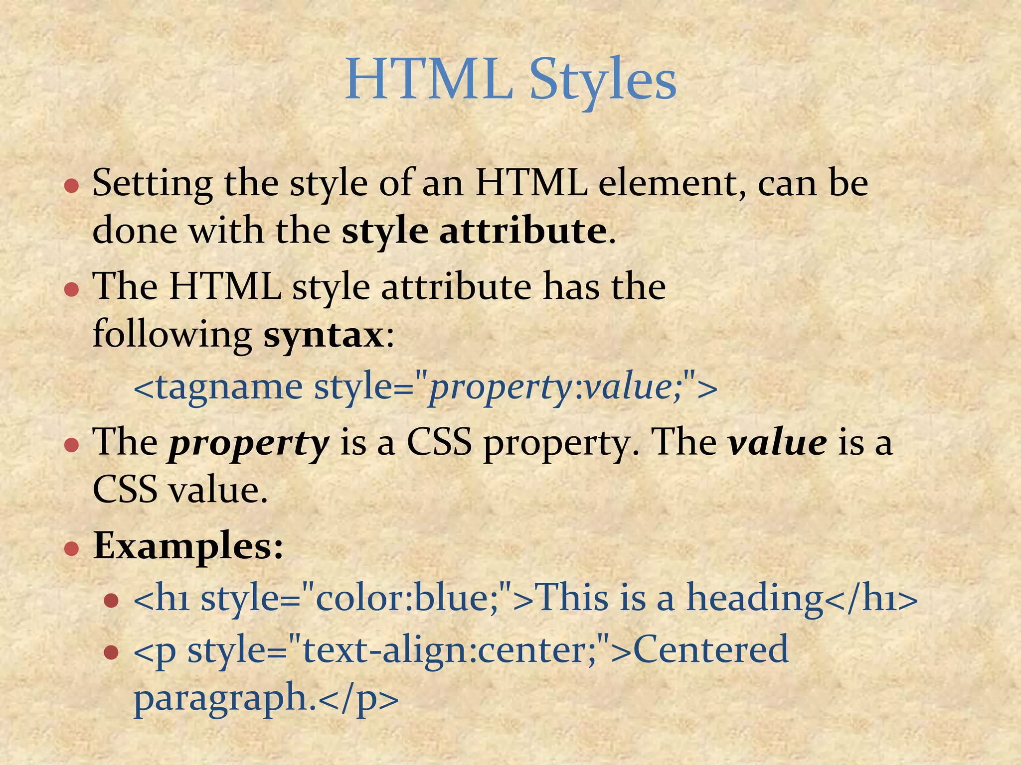 ● Setting the style of an HTML element, can be done with the style attribute. ● The HTML style attribute has the following syntax: <tagname style="property:value;"> ● The property is a CSS property. The value is a CSS value. ● Examples: ● <h1 style="color:blue;">This is a heading</h1> ● <p style="text-align:center;">Centered paragraph.</p> HTML Styles 