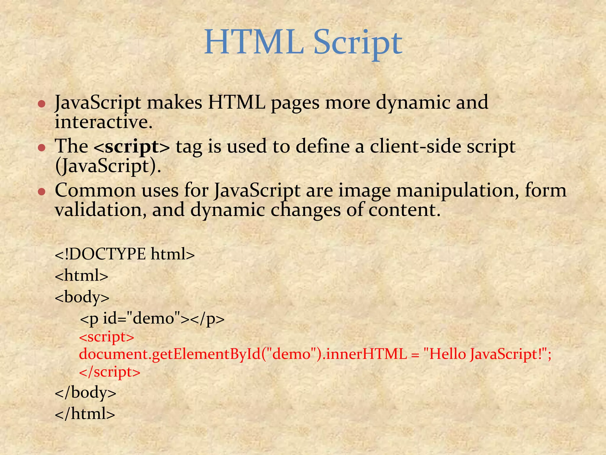 ● JavaScript makes HTML pages more dynamic and interactive. ● The <script> tag is used to define a client-side script (JavaScript). ● Common uses for JavaScript are image manipulation, form validation, and dynamic changes of content. <!DOCTYPE html> <html> <body> <p id="demo"></p> <script> document.getElementById("demo").innerHTML = "Hello JavaScript!"; </script> </body> </html> HTML Script 