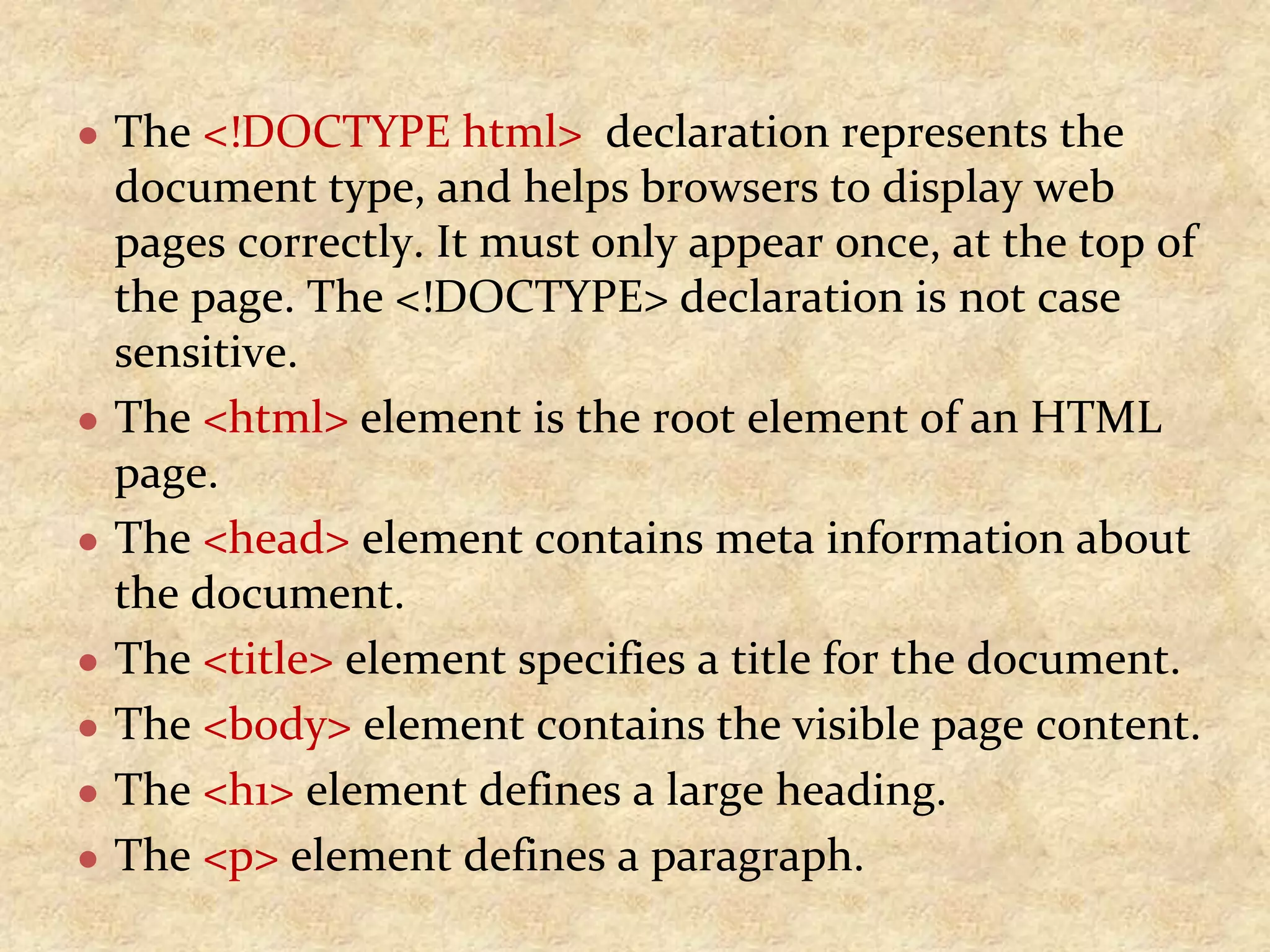 ● The <!DOCTYPE html> declaration represents the document type, and helps browsers to display web pages correctly. It must only appear once, at the top of the page. The <!DOCTYPE> declaration is not case sensitive. ● The <html> element is the root element of an HTML page. ● The <head> element contains meta information about the document. ● The <title> element specifies a title for the document. ● The <body> element contains the visible page content. ● The <h1> element defines a large heading. ● The <p> element defines a paragraph. 