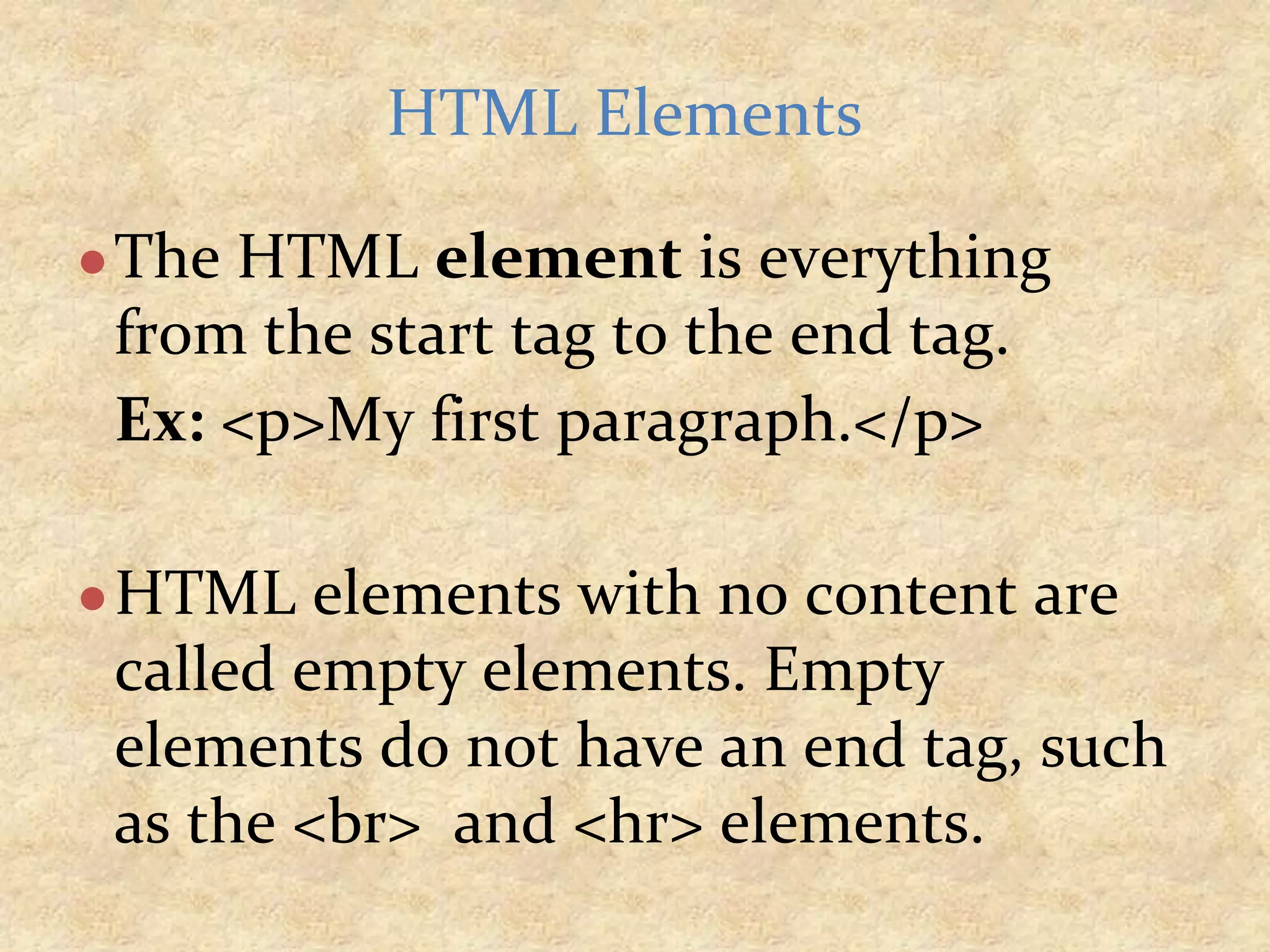 ●The HTML element is everything from the start tag to the end tag. Ex: <p>My first paragraph.</p> ●HTML elements with no content are called empty elements. Empty elements do not have an end tag, such as the <br> and <hr> elements. HTML Elements 