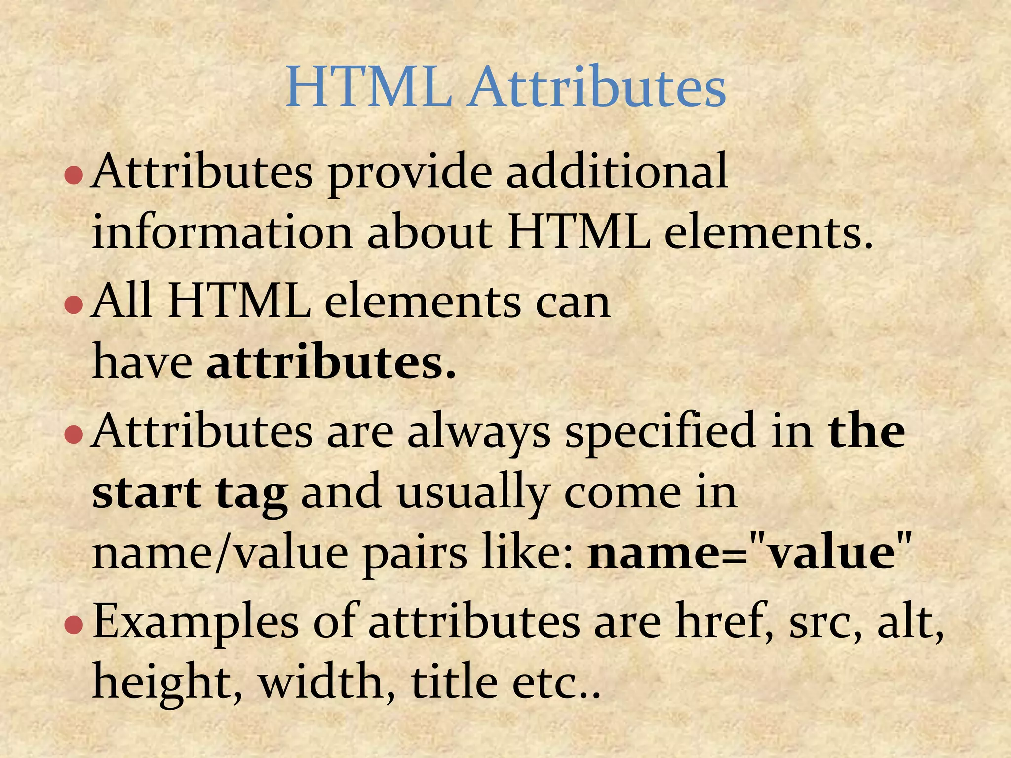 ●Attributes provide additional information about HTML elements. ●All HTML elements can have attributes. ●Attributes are always specified in the start tag and usually come in name/value pairs like: name="value" ●Examples of attributes are href, src, alt, height, width, title etc.. HTML Attributes 