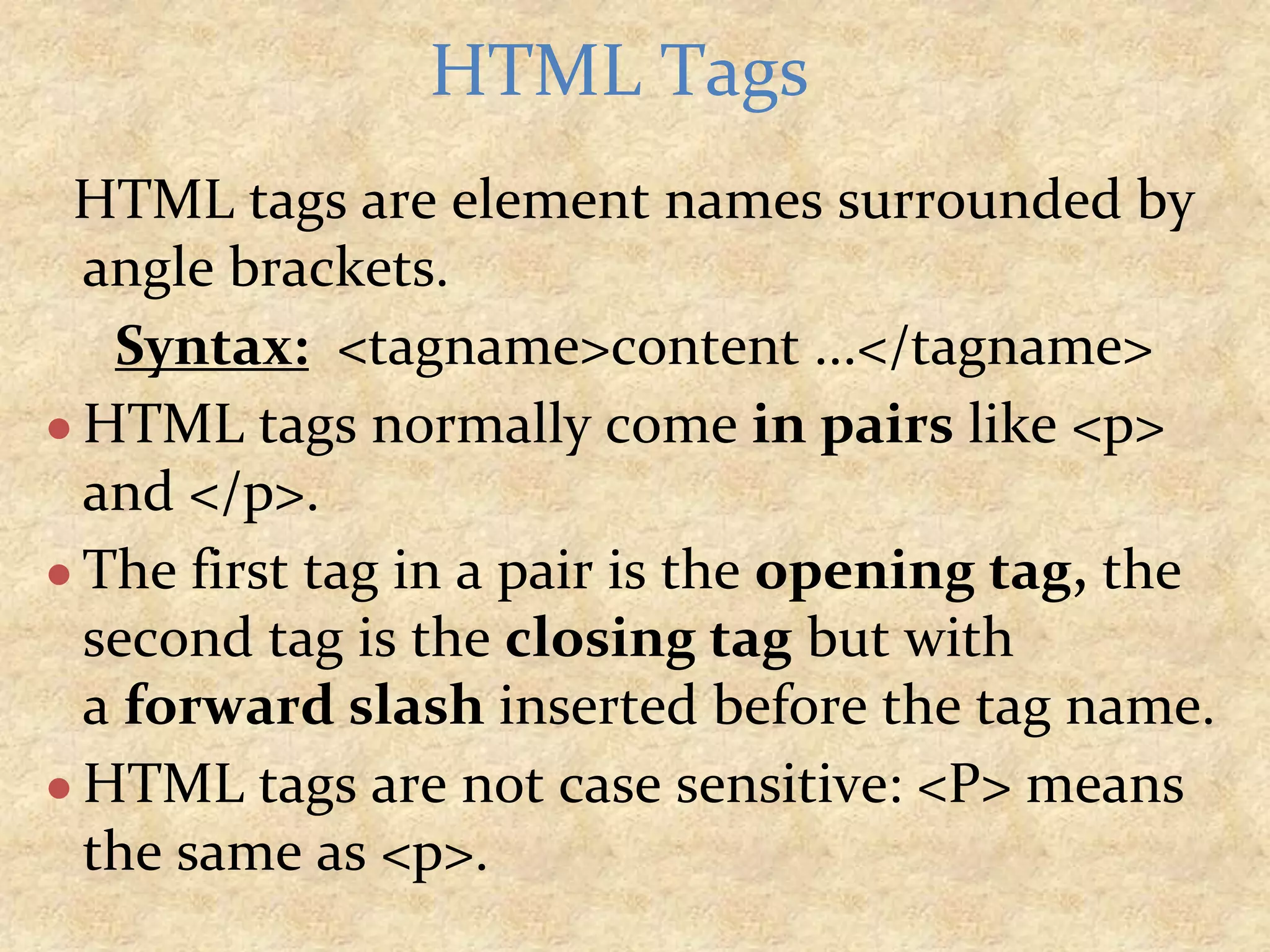 HTML tags are element names surrounded by angle brackets. Syntax: <tagname>content ...</tagname> ● HTML tags normally come in pairs like <p> and </p>. ● The first tag in a pair is the opening tag, the second tag is the closing tag but with a forward slash inserted before the tag name. ● HTML tags are not case sensitive: <P> means the same as <p>. HTML Tags 
