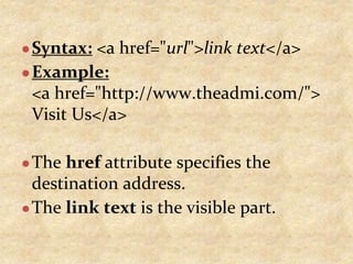●Syntax: <a href="url">link text</a>
●Example:
<a href="http://www.theadmi.com/">
Visit Us</a>
●The href attribute specifies the
destination address.
●The link text is the visible part.
 