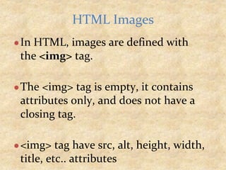 ●In HTML, images are defined with
the <img> tag.
●The <img> tag is empty, it contains
attributes only, and does not have a
closing tag.
●<img> tag have src, alt, height, width,
title, etc.. attributes
HTML Images
 