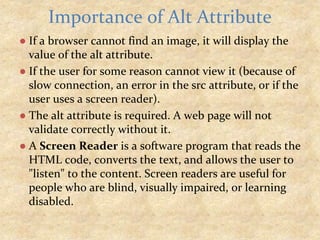 ● If a browser cannot find an image, it will display the
value of the alt attribute.
● If the user for some reason cannot view it (because of
slow connection, an error in the src attribute, or if the
user uses a screen reader).
● The alt attribute is required. A web page will not
validate correctly without it.
● A Screen Reader is a software program that reads the
HTML code, converts the text, and allows the user to
"listen" to the content. Screen readers are useful for
people who are blind, visually impaired, or learning
disabled.
Importance of Alt Attribute
 