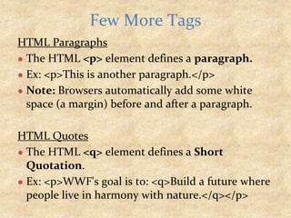 HTML Paragraphs
● The HTML <p> element defines a paragraph.
● Ex: <p>This is another paragraph.</p>
● Note: Browsers automatically add some white
space (a margin) before and after a paragraph.
HTML Quotes
● The HTML <q> element defines a Short
Quotation.
● Ex: <p>WWF's goal is to: <q>Build a future where
people live in harmony with nature.</q></p>
Few More Tags
 