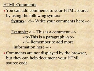HTML Comments
● You can add comments to your HTML source
by using the following syntax:
Syntax: <!-- Write your comments here -->
Example: <!-- This is a comment -->
<p>This is a paragraph.</p>
<!-- Remember to add more
information here -->
● Comments are not displayed by the browser,
but they can help document your HTML
source code.
 
