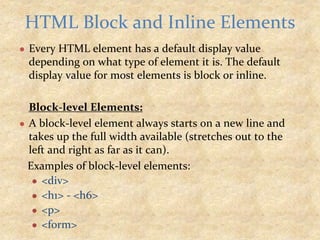 ● Every HTML element has a default display value
depending on what type of element it is. The default
display value for most elements is block or inline.
Block-level Elements:
● A block-level element always starts on a new line and
takes up the full width available (stretches out to the
left and right as far as it can).
Examples of block-level elements:
● <div>
● <h1> - <h6>
● <p>
● <form>
HTML Block and Inline Elements
 