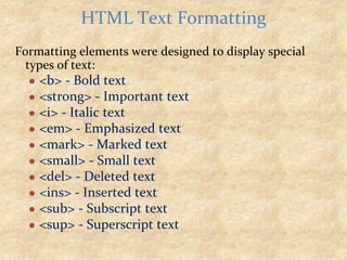 Formatting elements were designed to display special
types of text:
● <b> - Bold text
● <strong> - Important text
● <i> - Italic text
● <em> - Emphasized text
● <mark> - Marked text
● <small> - Small text
● <del> - Deleted text
● <ins> - Inserted text
● <sub> - Subscript text
● <sup> - Superscript text
HTML Text Formatting
 