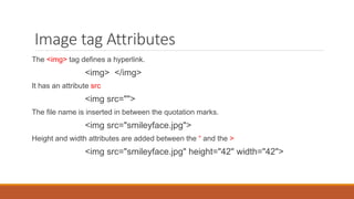 Image tag Attributes
The <img> tag defines a hyperlink.
<img> </img>
It has an attribute src
<img src="">
The file name is inserted in between the quotation marks.
<img src="smileyface.jpg">
Height and width attributes are added between the “ and the >
<img src="smileyface.jpg" height="42" width="42">
 