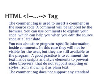 HTML <!--...--> Tag
The comment tag is used to insert a comment in
the source code. A comment will be ignored by the
browser. You can use comments to explain your
code, which can help you when you edit the source
code at a later date.
You can also store program-specific information
inside comments. In this case they will not be
visible for the user, but they are still available to
the program. A good practice is to comment the
text inside scripts and style elements to prevent
older browsers, that do not support scripting or
styles, from showing it as plain text.
The comment tag does not support any standard
 