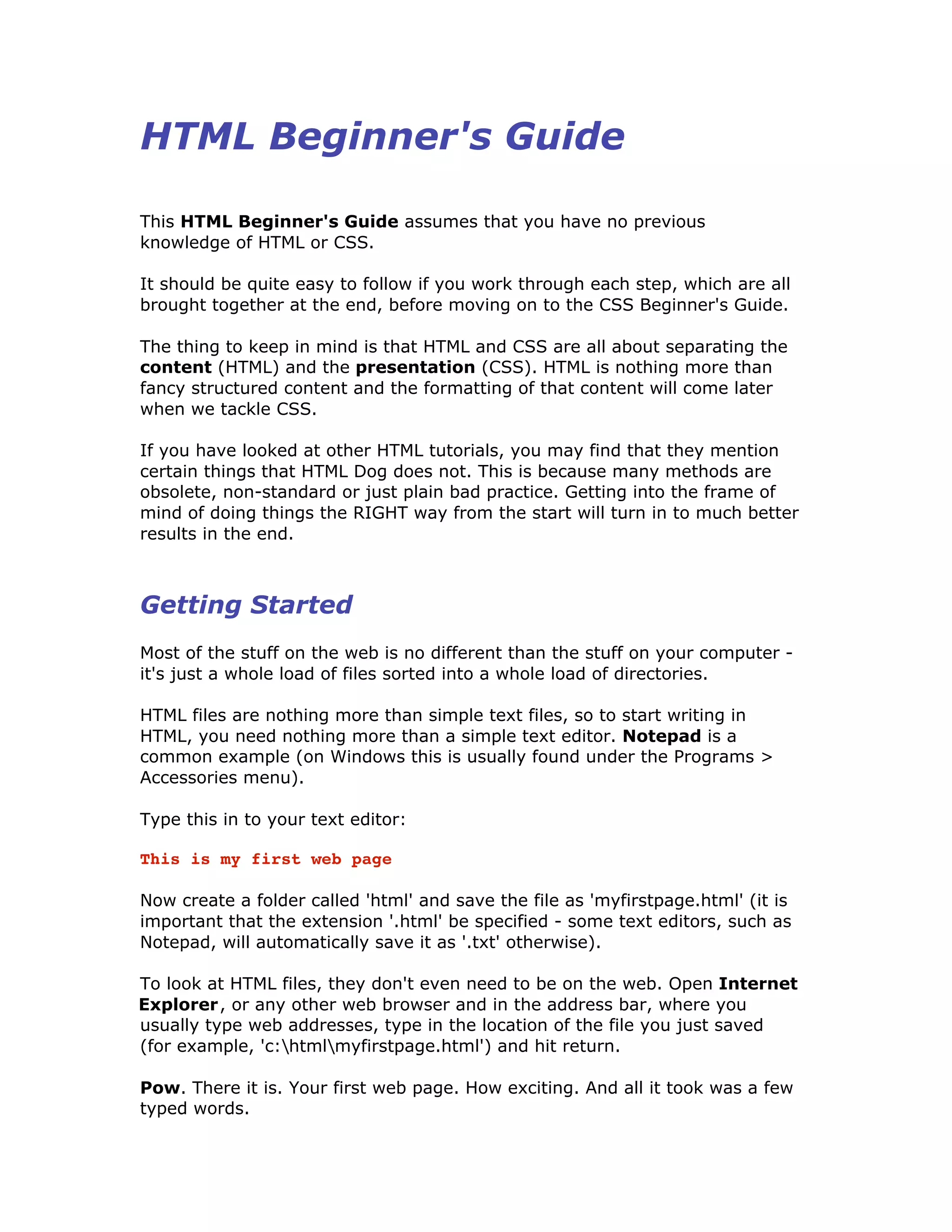 HTML Beginner's Guide
This HTML Beginner's Guide assumes that you have no previous
knowledge of HTML or CSS.
It should be quite easy to follow if you work through each step, which are all
brought together at the end, before moving on to the CSS Beginner's Guide.
The thing to keep in mind is that HTML and CSS are all about separating the
content (HTML) and the presentation (CSS). HTML is nothing more than
fancy structured content and the formatting of that content will come later
when we tackle CSS.
If you have looked at other HTML tutorials, you may find that they mention
certain things that HTML Dog does not. This is because many methods are
obsolete, non-standard or just plain bad practice. Getting into the frame of
mind of doing things the RIGHT way from the start will turn in to much better
results in the end.
Getting Started
Most of the stuff on the web is no different than the stuff on your computer -
it's just a whole load of files sorted into a whole load of directories.
HTML files are nothing more than simple text files, so to start writing in
HTML, you need nothing more than a simple text editor. Notepad is a
common example (on Windows this is usually found under the Programs >
Accessories menu).
Type this in to your text editor:
This is my first web page
Now create a folder called 'html' and save the file as 'myfirstpage.html' (it is
important that the extension '.html' be specified - some text editors, such as
Notepad, will automatically save it as '.txt' otherwise).
To look at HTML files, they don't even need to be on the web. Open Internet
Explorer, or any other web browser and in the address bar, where you
usually type web addresses, type in the location of the file you just saved
(for example, 'c:htmlmyfirstpage.html') and hit return.
Pow. There it is. Your first web page. How exciting. And all it took was a few
typed words.