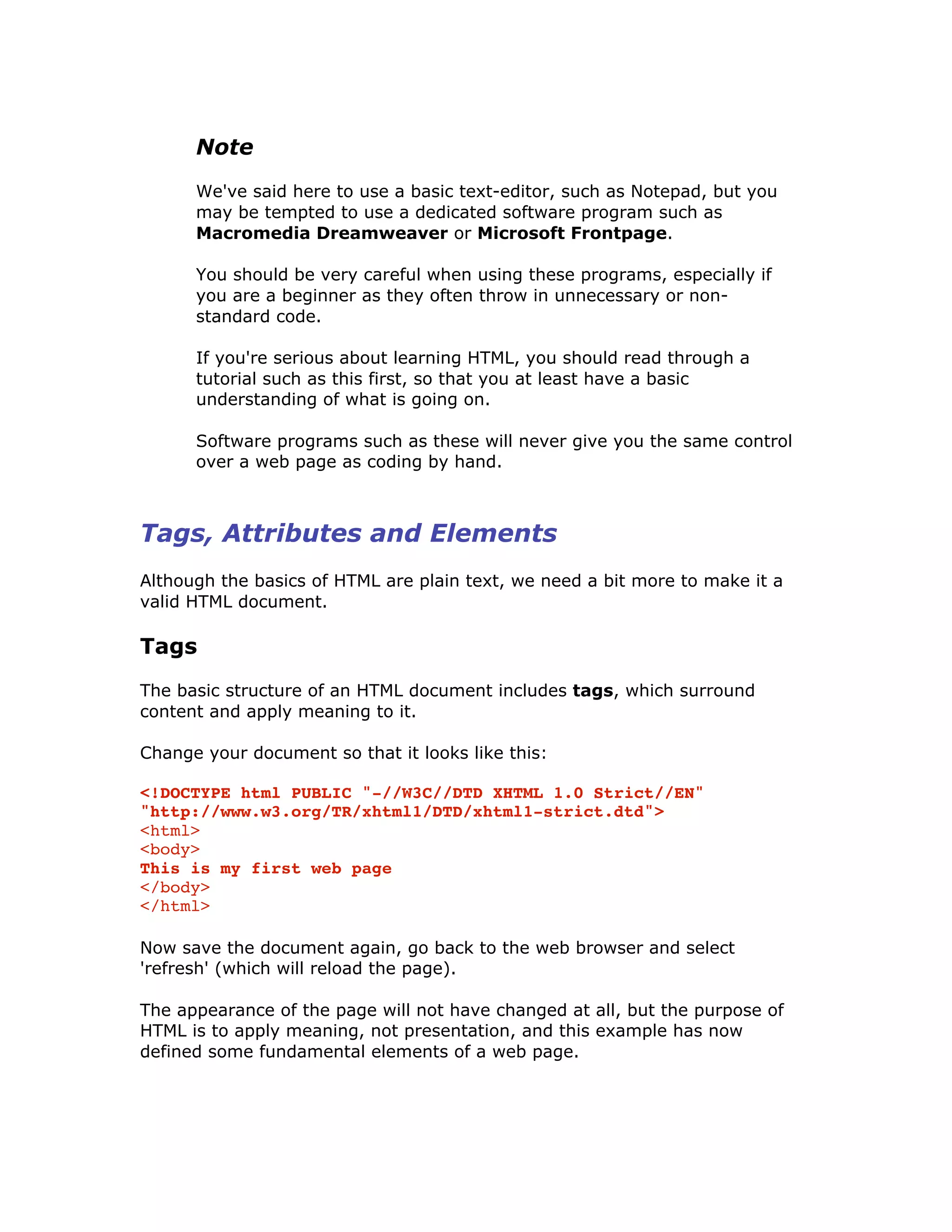 Note
We've said here to use a basic text-editor, such as Notepad, but you
may be tempted to use a dedicated software program such as
Macromedia Dreamweaver or Microsoft Frontpage.
You should be very careful when using these programs, especially if
you are a beginner as they often throw in unnecessary or non-
standard code.
If you're serious about learning HTML, you should read through a
tutorial such as this first, so that you at least have a basic
understanding of what is going on.
Software programs such as these will never give you the same control
over a web page as coding by hand.
Tags, Attributes and Elements
Although the basics of HTML are plain text, we need a bit more to make it a
valid HTML document.
Tags
The basic structure of an HTML document includes tags, which surround
content and apply meaning to it.
Change your document so that it looks like this:
<!DOCTYPE html PUBLIC "-//W3C//DTD XHTML 1.0 Strict//EN"
"http://www.w3.org/TR/xhtml1/DTD/xhtml1-strict.dtd">
<html>
<body>
This is my first web page
</body>
</html>
Now save the document again, go back to the web browser and select
'refresh' (which will reload the page).
The appearance of the page will not have changed at all, but the purpose of
HTML is to apply meaning, not presentation, and this example has now
defined some fundamental elements of a web page.