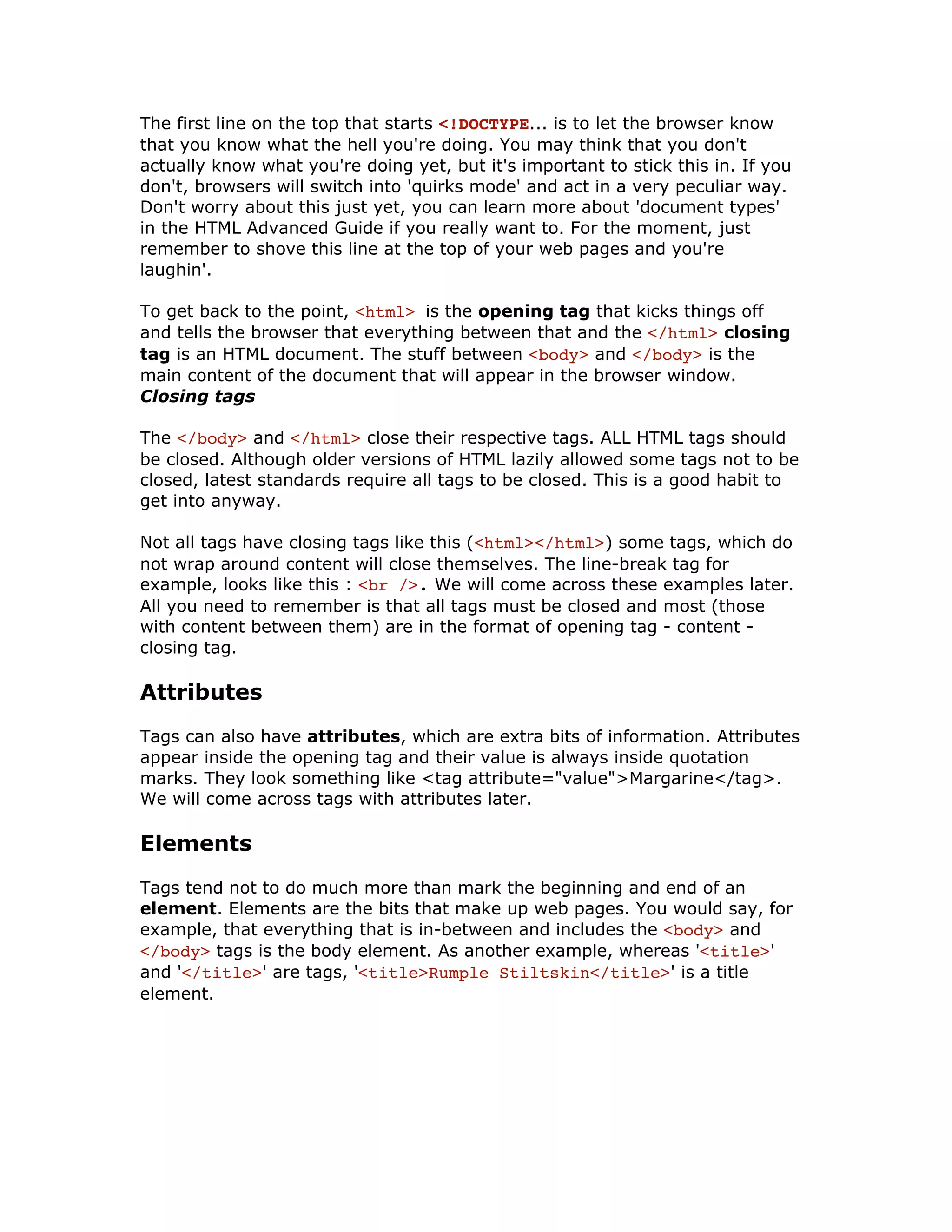 The first line on the top that starts <!DOCTYPE... is to let the browser know
that you know what the hell you're doing. You may think that you don't
actually know what you're doing yet, but it's important to stick this in. If you
don't, browsers will switch into 'quirks mode' and act in a very peculiar way.
Don't worry about this just yet, you can learn more about 'document types'
in the HTML Advanced Guide if you really want to. For the moment, just
remember to shove this line at the top of your web pages and you're
laughin'.
To get back to the point, <html> is the opening tag that kicks things off
and tells the browser that everything between that and the </html> closing
tag is an HTML document. The stuff between <body> and </body> is the
main content of the document that will appear in the browser window.
Closing tags
The </body> and </html> close their respective tags. ALL HTML tags should
be closed. Although older versions of HTML lazily allowed some tags not to be
closed, latest standards require all tags to be closed. This is a good habit to
get into anyway.
Not all tags have closing tags like this (<html></html>) some tags, which do
not wrap around content will close themselves. The line-break tag for
example, looks like this : <br />. We will come across these examples later.
All you need to remember is that all tags must be closed and most (those
with content between them) are in the format of opening tag - content -
closing tag.
Attributes
Tags can also have attributes, which are extra bits of information. Attributes
appear inside the opening tag and their value is always inside quotation
marks. They look something like <tag attribute="value">Margarine</tag>.
We will come across tags with attributes later.
Elements
Tags tend not to do much more than mark the beginning and end of an
element. Elements are the bits that make up web pages. You would say, for
example, that everything that is in-between and includes the <body> and
</body> tags is the body element. As another example, whereas '<title>'
and '</title>' are tags, '<title>Rumple Stiltskin</title>' is a title
element.