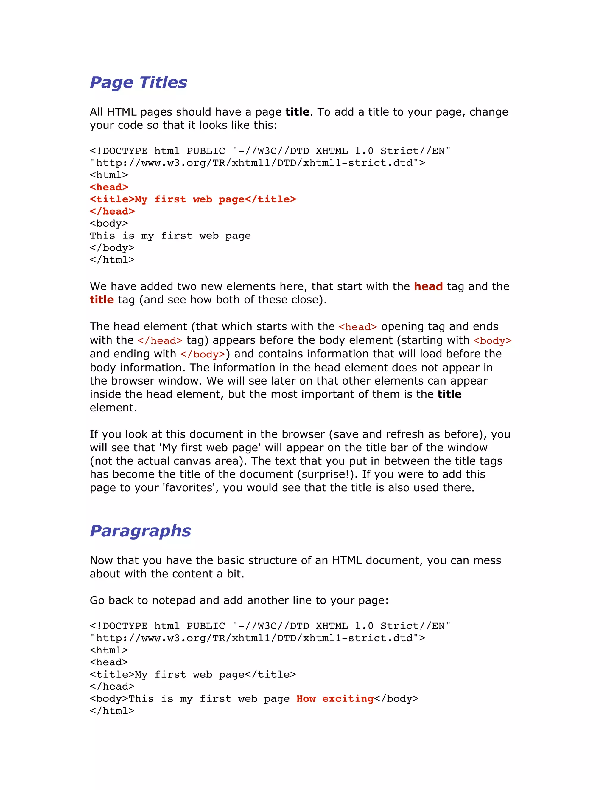 Page Titles
All HTML pages should have a page title. To add a title to your page, change
your code so that it looks like this:
<!DOCTYPE html PUBLIC "-//W3C//DTD XHTML 1.0 Strict//EN"
"http://www.w3.org/TR/xhtml1/DTD/xhtml1-strict.dtd">
<html>
<head>
<title>My first web page</title>
</head>
<body>
This is my first web page
</body>
</html>
We have added two new elements here, that start with the head tag and the
title tag (and see how both of these close).
The head element (that which starts with the <head> opening tag and ends
with the </head> tag) appears before the body element (starting with <body>
and ending with </body>) and contains information that will load before the
body information. The information in the head element does not appear in
the browser window. We will see later on that other elements can appear
inside the head element, but the most important of them is the title
element.
If you look at this document in the browser (save and refresh as before), you
will see that 'My first web page' will appear on the title bar of the window
(not the actual canvas area). The text that you put in between the title tags
has become the title of the document (surprise!). If you were to add this
page to your 'favorites', you would see that the title is also used there.
Paragraphs
Now that you have the basic structure of an HTML document, you can mess
about with the content a bit.
Go back to notepad and add another line to your page:
<!DOCTYPE html PUBLIC "-//W3C//DTD XHTML 1.0 Strict//EN"
"http://www.w3.org/TR/xhtml1/DTD/xhtml1-strict.dtd">
<html>
<head>
<title>My first web page</title>
</head>
<body>This is my first web page How exciting</body>
</html>