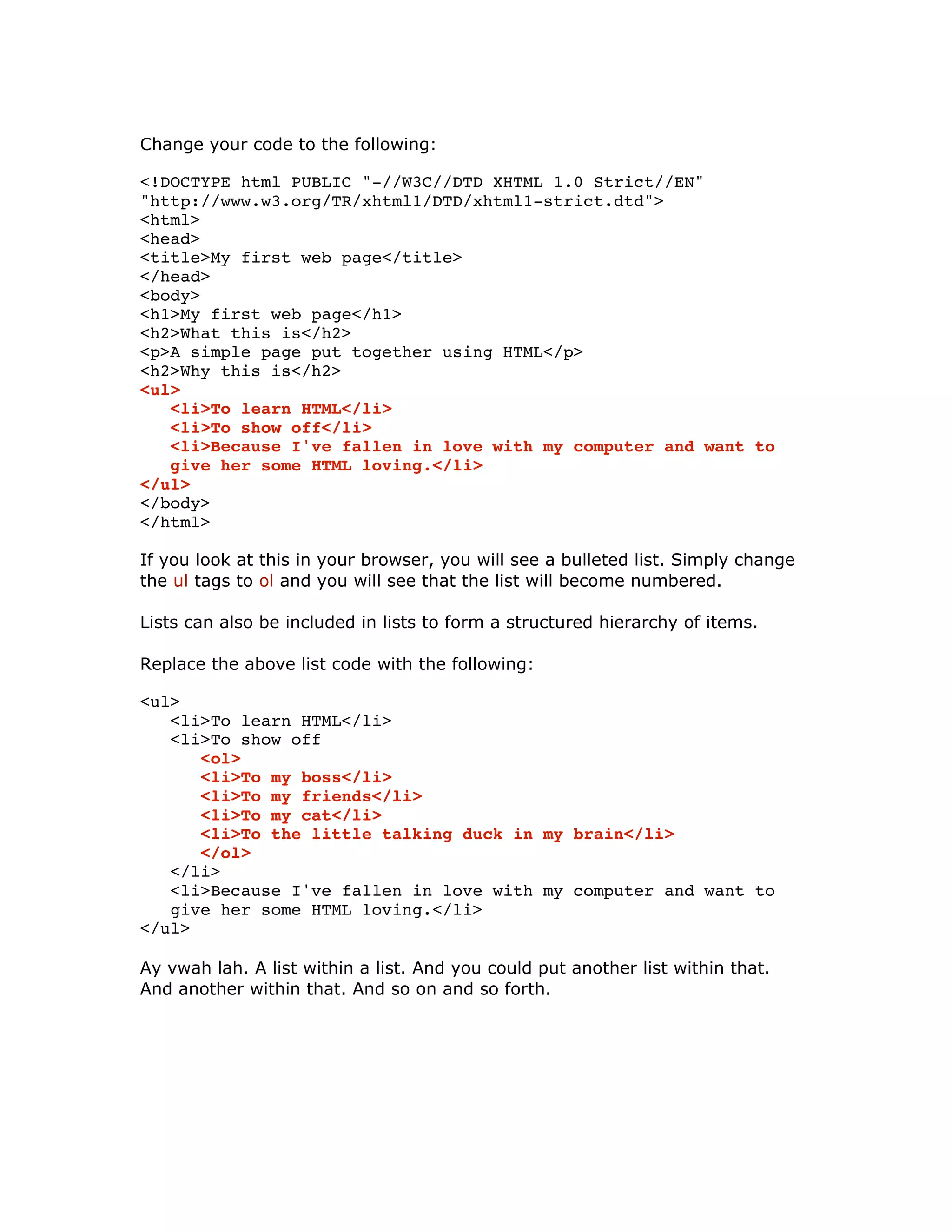Change your code to the following:
<!DOCTYPE html PUBLIC "-//W3C//DTD XHTML 1.0 Strict//EN"
"http://www.w3.org/TR/xhtml1/DTD/xhtml1-strict.dtd">
<html>
<head>
<title>My first web page</title>
</head>
<body>
<h1>My first web page</h1>
<h2>What this is</h2>
<p>A simple page put together using HTML</p>
<h2>Why this is</h2>
<ul>
<li>To learn HTML</li>
<li>To show off</li>
<li>Because I've fallen in love with my computer and want to
give her some HTML loving.</li>
</ul>
</body>
</html>
If you look at this in your browser, you will see a bulleted list. Simply change
the ul tags to ol and you will see that the list will become numbered.
Lists can also be included in lists to form a structured hierarchy of items.
Replace the above list code with the following:
<ul>
<li>To learn HTML</li>
<li>To show off
<ol>
<li>To my boss</li>
<li>To my friends</li>
<li>To my cat</li>
<li>To the little talking duck in my brain</li>
</ol>
</li>
<li>Because I've fallen in love with my computer and want to
give her some HTML loving.</li>
</ul>
Ay vwah lah. A list within a list. And you could put another list within that.
And another within that. And so on and so forth.