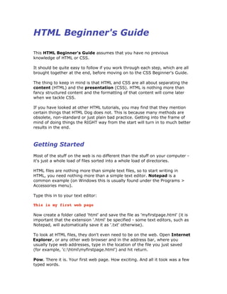 HTML Beginner's Guide
This HTML Beginner's Guide assumes that you have no previous
knowledge of HTML or CSS.
It should be quite easy to follow if you work through each step, which are all
brought together at the end, before moving on to the CSS Beginner's Guide.
The thing to keep in mind is that HTML and CSS are all about separating the
content (HTML) and the presentation (CSS). HTML is nothing more than
fancy structured content and the formatting of that content will come later
when we tackle CSS.
If you have looked at other HTML tutorials, you may find that they mention
certain things that HTML Dog does not. This is because many methods are
obsolete, non-standard or just plain bad practice. Getting into the frame of
mind of doing things the RIGHT way from the start will turn in to much better
results in the end.
Getting Started
Most of the stuff on the web is no different than the stuff on your computer -
it's just a whole load of files sorted into a whole load of directories.
HTML files are nothing more than simple text files, so to start writing in
HTML, you need nothing more than a simple text editor. Notepad is a
common example (on Windows this is usually found under the Programs >
Accessories menu).
Type this in to your text editor:
This is my first web page
Now create a folder called 'html' and save the file as 'myfirstpage.html' (it is
important that the extension '.html' be specified - some text editors, such as
Notepad, will automatically save it as '.txt' otherwise).
To look at HTML files, they don't even need to be on the web. Open Internet
Explorer, or any other web browser and in the address bar, where you
usually type web addresses, type in the location of the file you just saved
(for example, 'c:htmlmyfirstpage.html') and hit return.
Pow. There it is. Your first web page. How exciting. And all it took was a few
typed words.
 