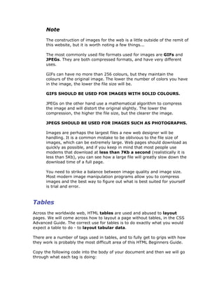 Note
The construction of images for the web is a little outside of the remit of
this website, but it is worth noting a few things...
The most commonly used file formats used for images are GIFs and
JPEGs. They are both compressed formats, and have very different
uses.
GIFs can have no more than 256 colours, but they maintain the
colours of the original image. The lower the number of colors you have
in the image, the lower the file size will be.
GIFS SHOULD BE USED FOR IMAGES WITH SOLID COLOURS.
JPEGs on the other hand use a mathematical algorithm to compress
the image and will distort the original slightly. The lower the
compression, the higher the file size, but the clearer the image.
JPEGS SHOULD BE USED FOR IMAGES SUCH AS PHOTOGRAPHS.
Images are perhaps the largest files a new web designer will be
handling. It is a common mistake to be oblivious to the file size of
images, which can be extremely large. Web pages should download as
quickly as possible, and if you keep in mind that most people use
modems that download at less than 7Kb a second (realistically it is
less than 5Kb), you can see how a large file will greatly slow down the
download time of a full page.
You need to strike a balance between image quality and image size.
Most modern image manipulation programs allow you to compress
images and the best way to figure out what is best suited for yourself
is trial and error.
Tables
Across the worldwide web, HTML tables are used and abused to layout
pages. We will come across how to layout a page without tables, in the CSS
Advanced Guide. The correct use for tables is to do exactly what you would
expect a table to do - to layout tabular data.
There are a number of tags used in tables, and to fully get to grips with how
they work is probably the most difficult area of this HTML Beginners Guide.
Copy the following code into the body of your document and then we will go
through what each tag is doing:
 