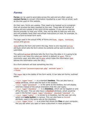 Forms
Forms can be used to send data across the web and are often used as
contact forms to convert information inputted by a user into an email, such
as the one used on this website.
On their own, forms are useless. They need to be hooked up to a program
that will process the data inputted by the user. These take all manner of
guises and are outside of the remit of this website. If you use an internet
service provider to host your HTML, they will be able to help you with this
and will probably have clear and simple instructions on how, for example, to
make a form-to-email form work.
The tags used in the actual HTML of forms are form, input, textarea,
select and option.
form defines the form and within this tag, there is one required action
attribute which tells the form where its contents will be sent to when it is
submitted.
The optional method attribute tells the form how the data in it is going to be
sent and it can have the value get (which is default) or post. This is
commonly used, and often set to post which hides the information (get
latches the information onto the URL).
So a form element will look something like this:
<form action="processingscript.php" method="post">
</form>
The input tag is the daddy of the form world. It can take ten forms, outlined
below:
_ <input type="text" /> is a standard textbox. This can also have a
value attribute, which sets the text in the textbox.
_ <input type="password" /> is the same as the textbox, but will display
asterisks instead of the actual characters that the user types.
_ <input type="checkbox" /> is a checkbox, which can be toggled on and
off by the user. This can also have a checked attribute, which would be
used in the format <input type="checkbox" checked="checked" />.
_ <input type="radio" /> is similar to a checkbox, but the user can only
select one radio button in a group. This can also have a checked
attribute, used in the same way as the checkbox.
_ <input type="file" /> is an area that shows the files on your computer,
like you see when you open or save a document in most programs.
 