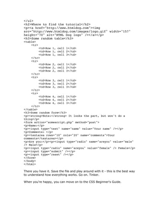 </ul>
<h2>Where to find the tutorial</h2>
<p><a href="http://www.htmldog.com"><img
src="http://www.htmldog.com/images/logo.gif" width="157"
height="70" alt="HTML Dog logo" /></a></p>
<h3>Some random table</h3>
<table>
<tr>
<td>Row 1, cell 1</td>
<td>Row 1, cell 2</td>
<td>Row 1, cell 3</td>
</tr>
<tr>
<td>Row 2, cell 1</td>
<td>Row 2, cell 2</td>
<td>Row 2, cell 3</td>
</tr>
<tr>
<td>Row 3, cell 1</td>
<td>Row 3, cell 2</td>
<td>Row 3, cell 3</td>
</tr>
<tr>
<td>Row 4, cell 1</td>
<td>Row 4, cell 2</td>
<td>Row 4, cell 3</td>
</tr>
</table>
<h3>Some random form</h3>
<p><strong>Note:</strong> It looks the part, but won't do a
thing</p>
<form action="somescript.php" method="post">
<p>Name:</p>
<p><input type="text" name="name" value="Your name" /></p>
<p>Comments: </p>
<p><textarea rows="10" cols="20" name="comments">Your
comments</textarea></p>
<p>Are you:</p><p><input type="radio" name="areyou" value="male"
/> Male</p>
<p><input type="radio" name="areyou" value="female" /> Female</p>
<p><input type="submit" /></p>
<p><input type="reset" /></p>
</form>
</body>
</html>
There you have it. Save the file and play around with it - this is the best way
to understand how everything works. Go on. Tinker.
When you're happy, you can move on to the CSS Beginner's Guide.
 