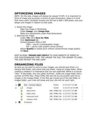 OPTIMIZING IMAGES
NOTE: On the web, images will always be viewed 72 DPI. It is important to
think of image size as purely in terms of pixel dimensions. Keep it in mind
that many users’ computer screens are still set to 800 x 600 pixels, size your
design and images in relation to that scale.
1. Resize the image:
Open the image in Photoshop
Under Image, click Image Size
Make size adjustments under Pixel Dimensions
2. Optimize the image
Under File, Click Save for Web
Click Optimized tab
Choose between JPEG or GIF
JPEG – use for a photographic image.
GIF – use for color graphic (think comics)
Adjust Quality to lowest point without compromising image quality.
Hit Save
KEEP IN MIND: IMAGES ARE COSTLY TO YOUR WEBSITE IN TERMS OF
FILE SIZE/DOWNLOAD TIME. THE LARGER THE FILE, THE LONGER TO LOAD,
THE LESS PATIENT THE END USER!
ORGANIZING FILES
As soon as you start to work on your images, you should save them in a
General Site folder, and within that site folder, inside an image folder. When
creating a website it is imperative that you are organized. Below is a typical
“Site”. A Site folder, this one called ‘Summer’, holds one image folder and a
number of HTML files. These HTML files will link to one another and link to
images in the images folder. If the files get moved out of the site folder or
images folder, your links will break and your site will not work right.
 