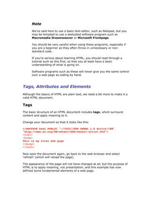 Note
We've said here to use a basic text-editor, such as Notepad, but you
may be tempted to use a dedicated software program such as
Macromedia Dreamweaver or Microsoft Frontpage.
You should be very careful when using these programs, especially if
you are a beginner as they often throw in unnecessary or non-
standard code.
If you're serious about learning HTML, you should read through a
tutorial such as this first, so that you at least have a basic
understanding of what is going on.
Software programs such as these will never give you the same control
over a web page as coding by hand.
Tags, Attributes and Elements
Although the basics of HTML are plain text, we need a bit more to make it a
valid HTML document.
Tags
The basic structure of an HTML document includes tags, which surround
content and apply meaning to it.
Change your document so that it looks like this:
<!DOCTYPE html PUBLIC "-//W3C//DTD XHTML 1.0 Strict//EN"
"http://www.w3.org/TR/xhtml1/DTD/xhtml1-strict.dtd">
<html>
<body>
This is my first web page
</body>
</html>
Now save the document again, go back to the web browser and select
'refresh' (which will reload the page).
The appearance of the page will not have changed at all, but the purpose of
HTML is to apply meaning, not presentation, and this example has now
defined some fundamental elements of a web page.
 