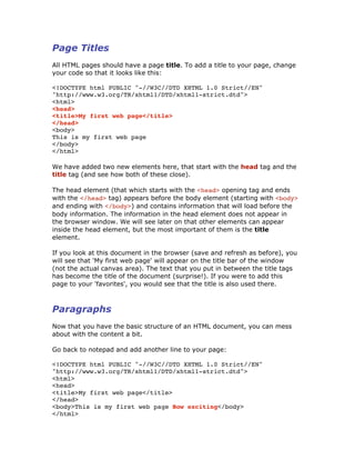 Page Titles
All HTML pages should have a page title. To add a title to your page, change
your code so that it looks like this:
<!DOCTYPE html PUBLIC "-//W3C//DTD XHTML 1.0 Strict//EN"
"http://www.w3.org/TR/xhtml1/DTD/xhtml1-strict.dtd">
<html>
<head>
<title>My first web page</title>
</head>
<body>
This is my first web page
</body>
</html>
We have added two new elements here, that start with the head tag and the
title tag (and see how both of these close).
The head element (that which starts with the <head> opening tag and ends
with the </head> tag) appears before the body element (starting with <body>
and ending with </body>) and contains information that will load before the
body information. The information in the head element does not appear in
the browser window. We will see later on that other elements can appear
inside the head element, but the most important of them is the title
element.
If you look at this document in the browser (save and refresh as before), you
will see that 'My first web page' will appear on the title bar of the window
(not the actual canvas area). The text that you put in between the title tags
has become the title of the document (surprise!). If you were to add this
page to your 'favorites', you would see that the title is also used there.
Paragraphs
Now that you have the basic structure of an HTML document, you can mess
about with the content a bit.
Go back to notepad and add another line to your page:
<!DOCTYPE html PUBLIC "-//W3C//DTD XHTML 1.0 Strict//EN"
"http://www.w3.org/TR/xhtml1/DTD/xhtml1-strict.dtd">
<html>
<head>
<title>My first web page</title>
</head>
<body>This is my first web page How exciting</body>
</html>
 