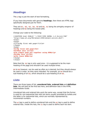 Headings
The p tag is just the start of text formatting.
If you have documents with genuine headings, then there are HTML tags
specifically designed just for them.
They are h1, h2, h3, h4, h5 and h6, h1 being the almighty emperor of
headings and h6 being the lowest pleb.
Change your code to the following:
<!DOCTYPE html PUBLIC "-//W3C//DTD XHTML 1.0 Strict//EN"
"http://www.w3.org/TR/xhtml1/DTD/xhtml1-strict.dtd">
<html>
<head>
<title>My first web page</title>
</head>
<body>
<h1>My first web page</h1>
<h2>What this is</h2>
<p>A simple page put together using HTML</p>
<h2>Why this is</h2>
<p>To learn HTML</p>
</body>
</html>
Note that the h1 tag is only used once - it is supposed to be the main
heading of the page and shouldn't be used multiple times.
h2 to h6 however, can be used as often as is desired, but they should always
be used in order, as they were intended. For example, an h4 should be a
sub-heading of an h3, which should be a sub-heading of an h2.
Lists
There are three types of list; unordered lists, ordered lists and definition
lists. We will look at the first two here, and definition lists in the HTML
Intermediate Guide.
Unordered lists and ordered lists work the same way, except that the former
is used for non-sequential lists with list items usually preceded by bullets and
the latter is for sequential lists, which are normally represented by
incremental numbers.
The ul tag is used to define unordered lists and the ol tag is used to define
ordered lists. Inside the lists, the li tag is used to define each list item.
 