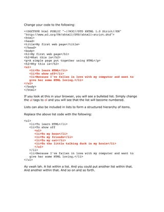 Change your code to the following:
<!DOCTYPE html PUBLIC "-//W3C//DTD XHTML 1.0 Strict//EN"
"http://www.w3.org/TR/xhtml1/DTD/xhtml1-strict.dtd">
<html>
<head>
<title>My first web page</title>
</head>
<body>
<h1>My first web page</h1>
<h2>What this is</h2>
<p>A simple page put together using HTML</p>
<h2>Why this is</h2>
<ul>
<li>To learn HTML</li>
<li>To show off</li>
<li>Because I've fallen in love with my computer and want to
give her some HTML loving.</li>
</ul>
</body>
</html>
If you look at this in your browser, you will see a bulleted list. Simply change
the ul tags to ol and you will see that the list will become numbered.
Lists can also be included in lists to form a structured hierarchy of items.
Replace the above list code with the following:
<ul>
<li>To learn HTML</li>
<li>To show off
<ol>
<li>To my boss</li>
<li>To my friends</li>
<li>To my cat</li>
<li>To the little talking duck in my brain</li>
</ol>
</li>
<li>Because I've fallen in love with my computer and want to
give her some HTML loving.</li>
</ul>
Ay vwah lah. A list within a list. And you could put another list within that.
And another within that. And so on and so forth.
 