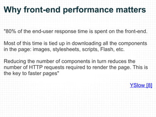 Why front-end performance matters "80% of the end-user response time is spent on the front-end.  Most of this time is tied up in downloading all the components in the page: images, stylesheets, scripts, Flash, etc.  Reducing the number of components in turn reduces the number of HTTP requests required to render the page. This is the key to faster pages" YSlow [8] 