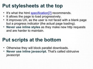 Put stylesheets at the top It's what the html  specification[7]  recommends. It allows the page to load progressively. It improves UX, as the user is not faced with a blank page but a progress indicator (the actual page loading). Never use inline styles  as they make new http requests and are harder to maintain. Put scripts at the bottom Otherwise they will block parallel downloads. Never use inline javascript.  That's called obtrusive javascript 