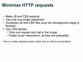 Minimize HTTP requests Make JS and CSS external Use only one single stylesheet* Compress JS and CSS files once the development stage is finished. Use CSS Sprites Only one request and call to the image Faster hover interactions, as they are preloaded. * This is a widely adopted practice rather than an official recomendation. 