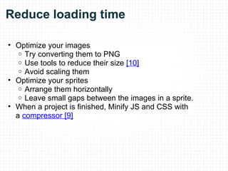 Reduce loading time Optimize your images  Try converting them to PNG Use tools to reduce their size  [10] Avoid scaling them Optimize your sprites Arrange them horizontally Leave small gaps between the images in a sprite. When a project is finished, Minify JS and CSS with a  compressor [9]   