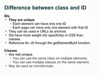 Difference between class and ID IDs They are unique Each element can have only one ID Each page can have only one element with that ID They can be used in URLs as anchors IDs have more weight (for specificity) in CSS than classes. Reference for JS through the getElementById function. Classes  Are not unique You can use the same class on multiple elements. You can use multiple classes on the same element. May be used as microformats. 
