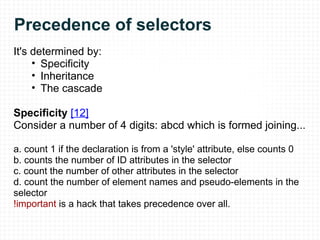 Precedence of selectors It's determined by: Specificity Inheritance The cascade Specificity  [12] Consider a number of 4 digits: abcd which is formed joining... a. count 1 if the declaration is from a 'style' attribute, else counts 0 b.  counts the number of ID attributes in the selector c.  count the number of other attributes in the selector d.  count the number of element names and pseudo-elements in the selector !important  is a hack that takes precedence over all.      