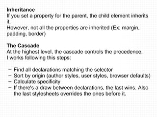 Inheritance If you set a property for the parent, the child element inherits it. However, not all the properties are inherited (Ex: margin, padding, border) The Cascade At the highest level, the cascade controls the precedence. I works following this steps: Find all declarations matching the selector Sort by origin (author styles, user styles, browser defaults) Calculate specificity If there's a draw between declarations, the last wins. Also the last stylesheets overrides the ones before it. 