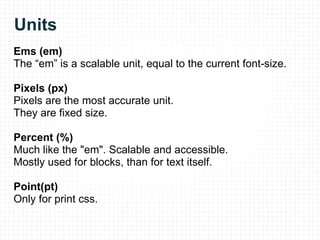 Units Ems (em) The “em” is a scalable unit, equal to the current font-size. Pixels (px) Pixels are the most accurate unit. They are fixed size. Percent (%) Much like the "em". Scalable and accessible.  Mostly used for blocks, than for text itself. Point(pt) Only for print css. 