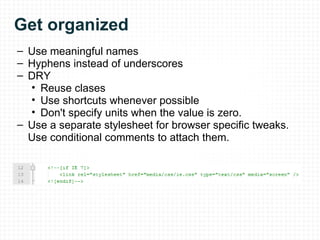 Get organized Use meaningful names Hyphens instead of underscores DRY Reuse clases Use shortcuts whenever possible Don't specify units when the value is zero. Use a separate stylesheet for browser specific tweaks. Use conditional comments to attach them. 