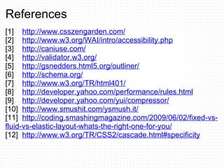References [1]     http://www.csszengarden.com/   [2]     http://www.w3.org/WAI/intro/accessibility.php [3]     http://caniuse.com/ [4]     http://validator.w3.org/ [5]     http://gsnedders.html5.org/outliner/ [6]     http://schema.org/ [7]     http://www.w3.org/TR/html401/ [8]     http://developer.yahoo.com/performance/rules.html [9]     http://developer.yahoo.com/yui/compressor/ [10]   http://www.smushit.com/ysmush.it/ [11]   http://coding.smashingmagazine.com/2009/06/02/fixed-vs-fluid-vs-elastic-layout-whats-the-right-one-for-you/ [12]   http://www.w3.org/TR/CSS2/cascade.html#specificity 