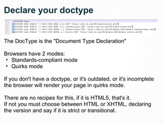 Declare your doctype The DocType is the "Document Type Declaration" Browsers have 2 modes:  Standards-compliant mode Quirks mode If you don't have a doctype, or it's outdated, or it's incomplete the browser will render your page in quirks mode. There are no recipes for this, if it is HTML5, that's it. If not you must choose between HTML or XHTML, declaring the version and say if it is strict or transitional. 