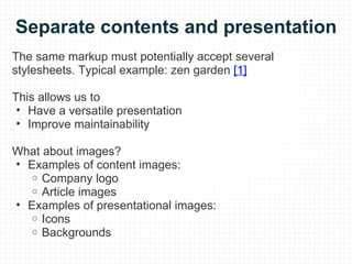 Separate contents and presentation The same markup must potentially accept several stylesheets. Typical example: zen garden  [1] This allows us to  Have a versatile presentation Improve maintainability What about images? Examples of content images: Company logo Article images Examples of presentational images: Icons Backgrounds 