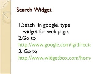Search Widget

1.Seach in google, type
  widget for web page.
2.Go to
http://www.google.com/ig/directory?
3. Go to
http://www.widgetbox.com/home/gu
 
