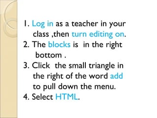 1. Log in as a teacher in your
   class ,then turn editing on.
2. The blocks is in the right
    bottom .
3. Click the small triangle in
   the right of the word add
   to pull down the menu.         　
4. Select HTML.
 