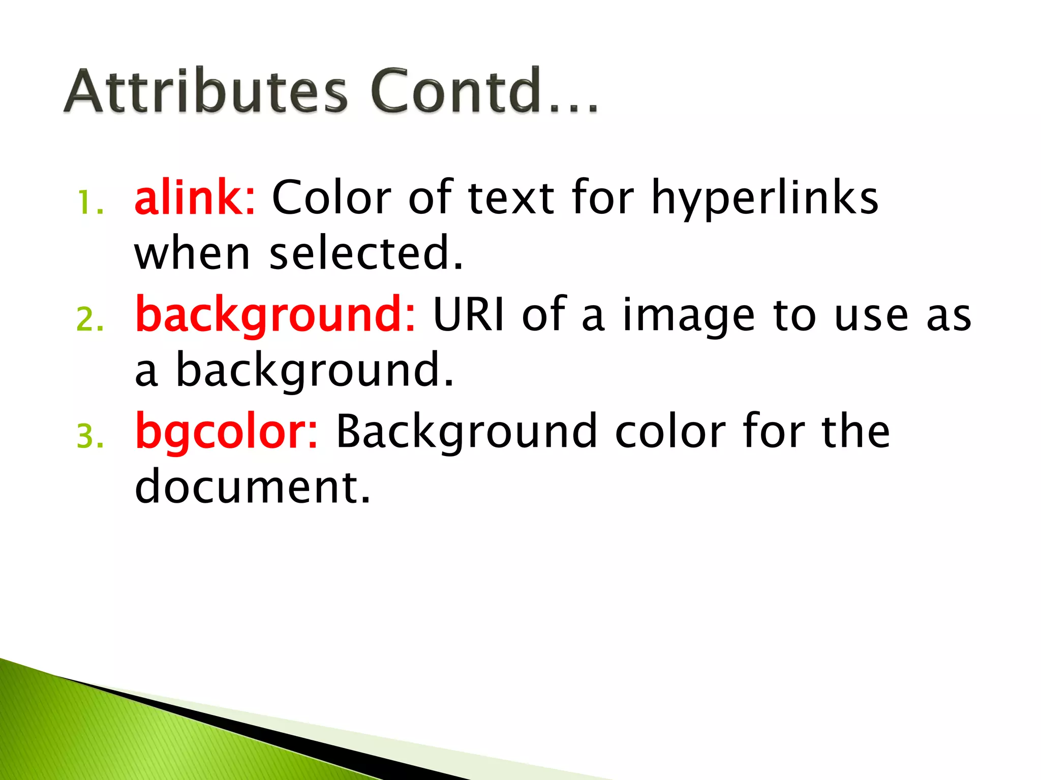 1. alink: Color of text for hyperlinks
when selected.
2. background: URI of a image to use as
a background.
3. bgcolor: Background color for the
document.
