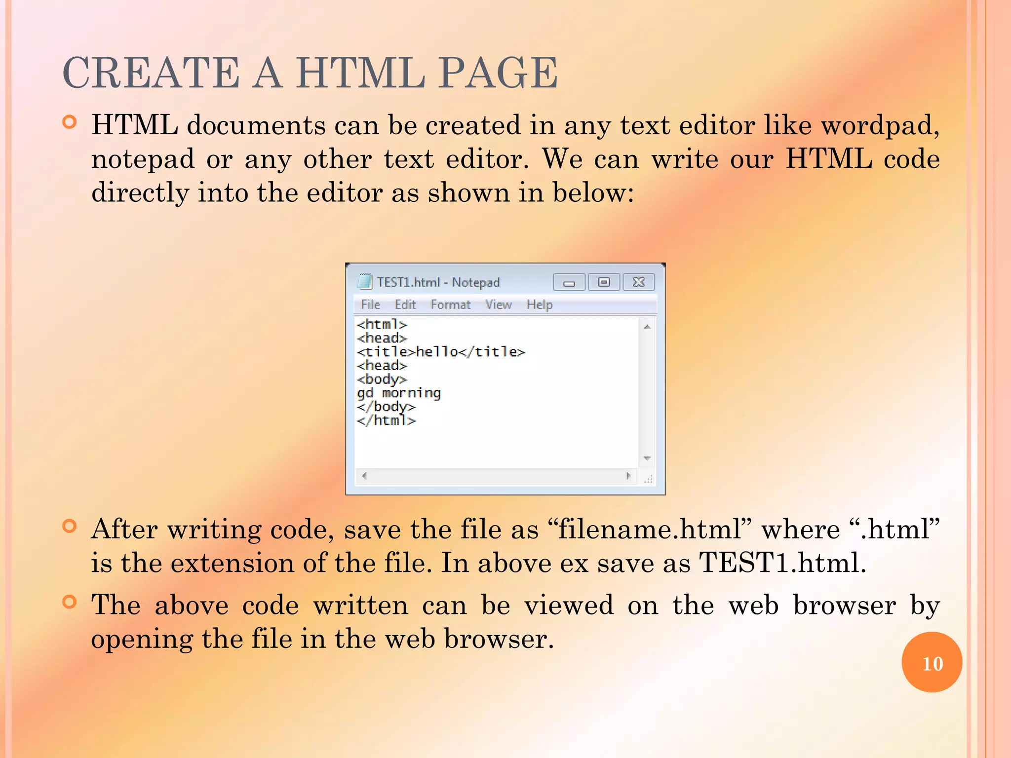 CREATE A HTML PAGE
 HTML documents can be created in any text editor like wordpad,
notepad or any other text editor. We can write our HTML code
directly into the editor as shown in below:
 After writing code, save the file as “filename.html” where “.html”
is the extension of the file. In above ex save as TEST1.html.
 The above code written can be viewed on the web browser by
opening the file in the web browser.
10
 