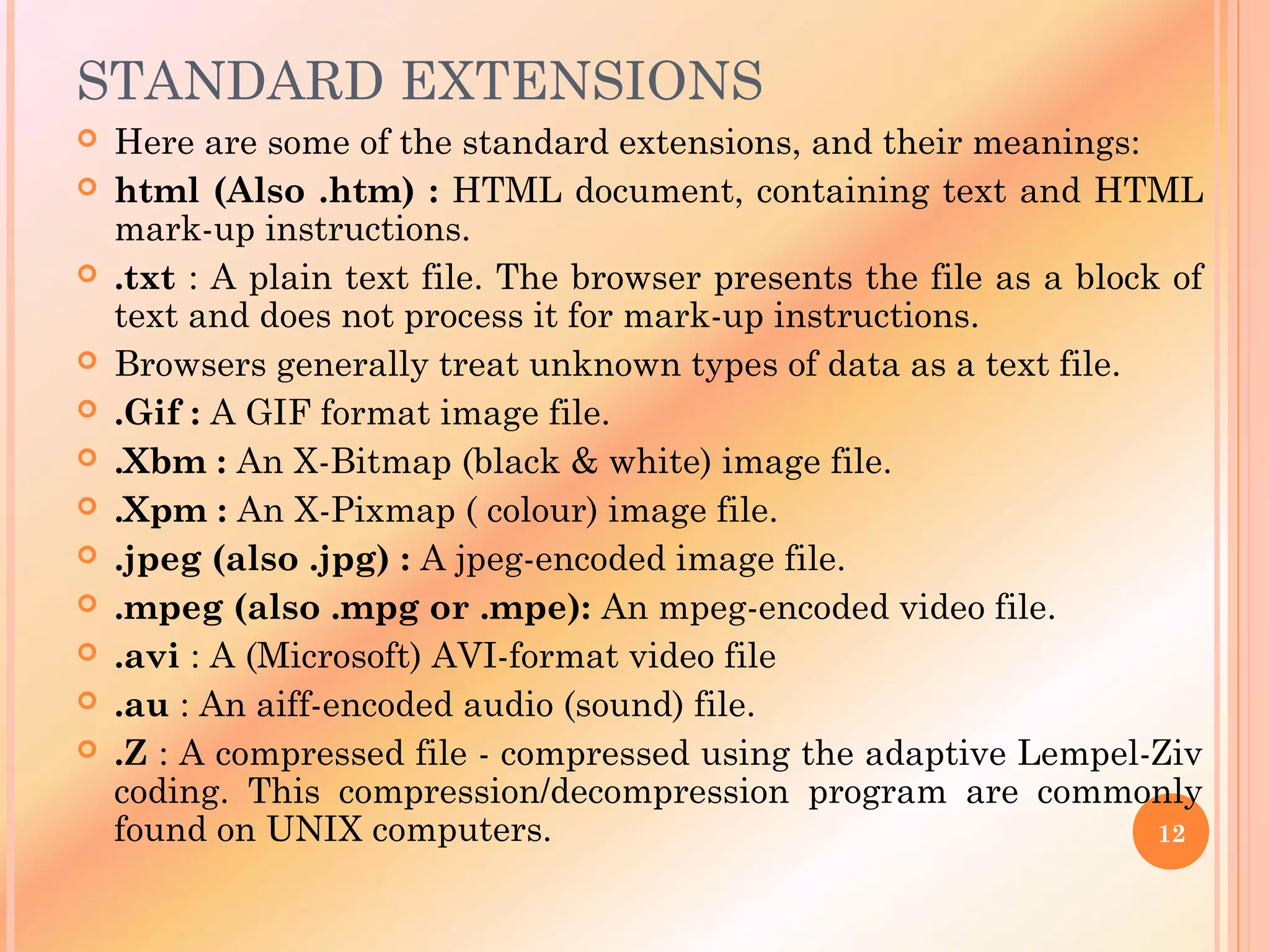 STANDARD EXTENSIONS
 Here are some of the standard extensions, and their meanings:
 html (Also .htm) : HTML document, containing text and HTML
mark-up instructions.
 .txt : A plain text file. The browser presents the file as a block of
text and does not process it for mark-up instructions.
 Browsers generally treat unknown types of data as a text file.
 .Gif : A GIF format image file.
 .Xbm : An X-Bitmap (black & white) image file.
 .Xpm : An X-Pixmap ( colour) image file.
 .jpeg (also .jpg) : A jpeg-encoded image file.
 .mpeg (also .mpg or .mpe): An mpeg-encoded video file.
 .avi : A (Microsoft) AVI-format video file
 .au : An aiff-encoded audio (sound) file.
 .Z : A compressed file - compressed using the adaptive Lempel-Ziv
coding. This compression/decompression program are commonly
found on UNIX computers. 12
 