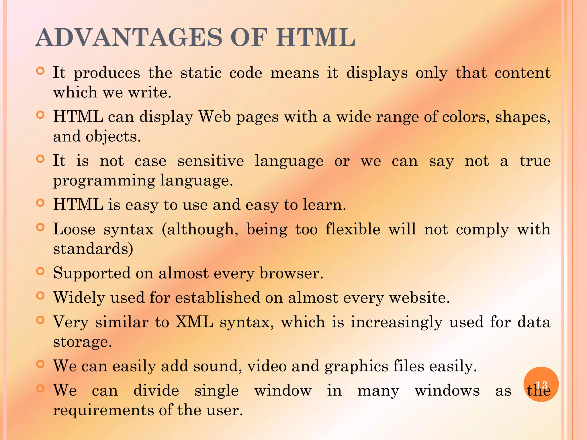 ADVANTAGES OF HTML
 It produces the static code means it displays only that content
which we write.
 HTML can display Web pages with a wide range of colors, shapes,
and objects.
 It is not case sensitive language or we can say not a true
programming language.
 HTML is easy to use and easy to learn.
 Loose syntax (although, being too flexible will not comply with
standards)
 Supported on almost every browser.
 Widely used for established on almost every website.
 Very similar to XML syntax, which is increasingly used for data
storage.
 We can easily add sound, video and graphics files easily.
 We can divide single window in many windows as the
requirements of the user.
13
 