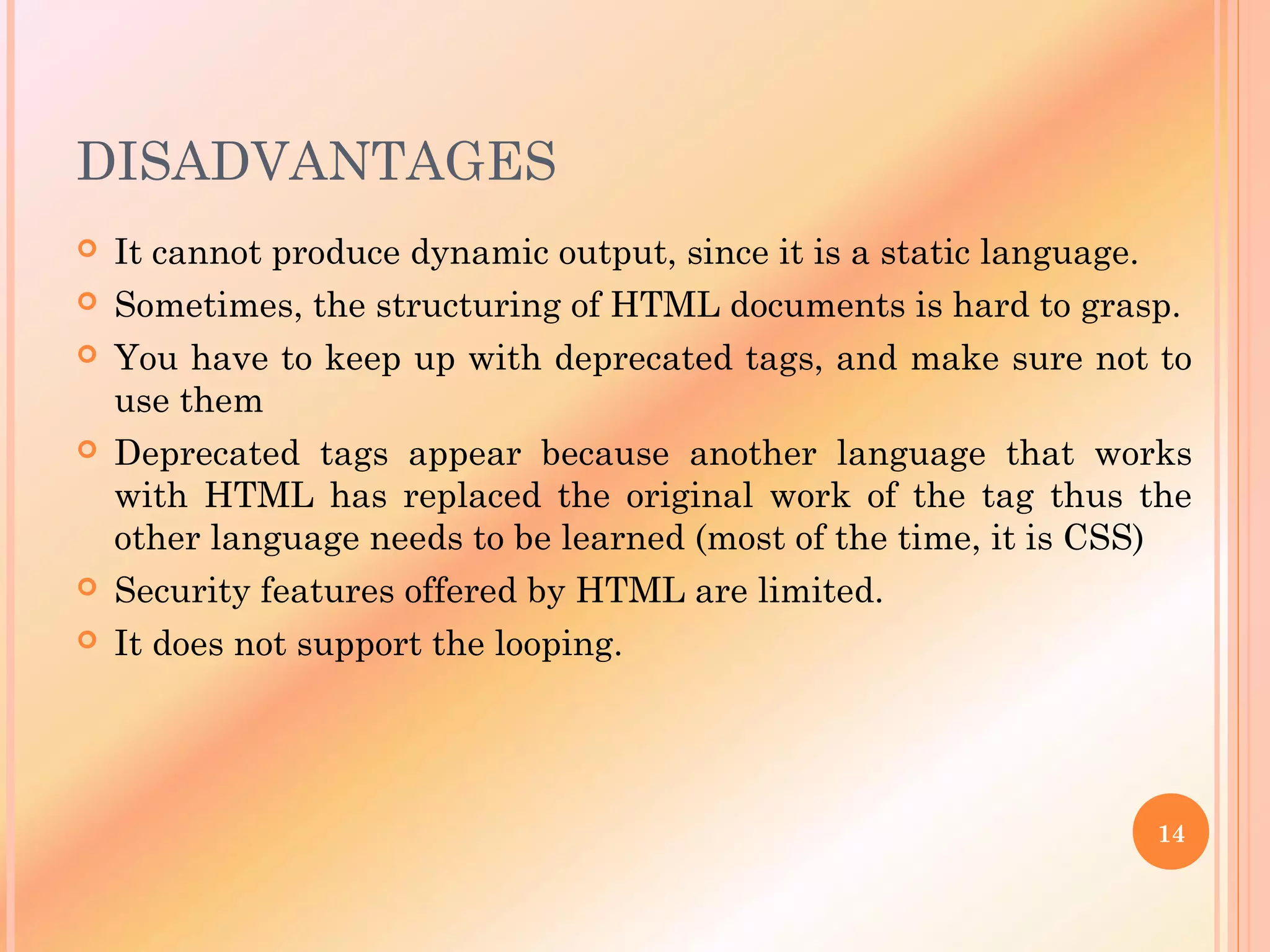 DISADVANTAGES
 It cannot produce dynamic output, since it is a static language.
 Sometimes, the structuring of HTML documents is hard to grasp.
 You have to keep up with deprecated tags, and make sure not to
use them
 Deprecated tags appear because another language that works
with HTML has replaced the original work of the tag thus the
other language needs to be learned (most of the time, it is CSS)
 Security features offered by HTML are limited.
 It does not support the looping.
14
 