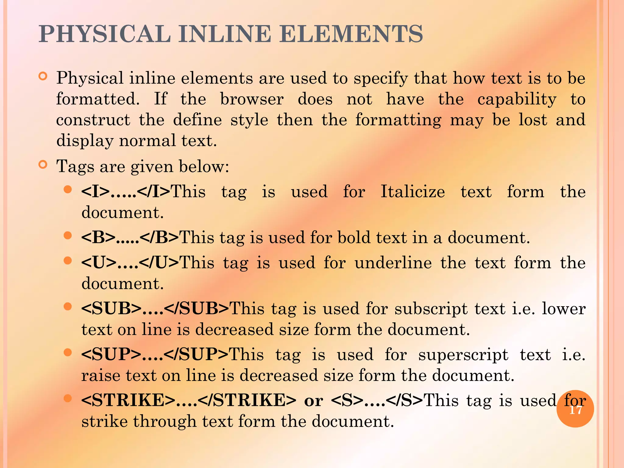 PHYSICAL INLINE ELEMENTS
 Physical inline elements are used to specify that how text is to be
formatted. If the browser does not have the capability to
construct the define style then the formatting may be lost and
display normal text.
 Tags are given below:
 <I>…..</I>This tag is used for Italicize text form the
document.
 <B>.....</B>This tag is used for bold text in a document.
 <U>….</U>This tag is used for underline the text form the
document.
 <SUB>….</SUB>This tag is used for subscript text i.e. lower
text on line is decreased size form the document.
 <SUP>….</SUP>This tag is used for superscript text i.e.
raise text on line is decreased size form the document.
 <STRIKE>….</STRIKE> or <S>….</S>This tag is used for
strike through text form the document.
17
 