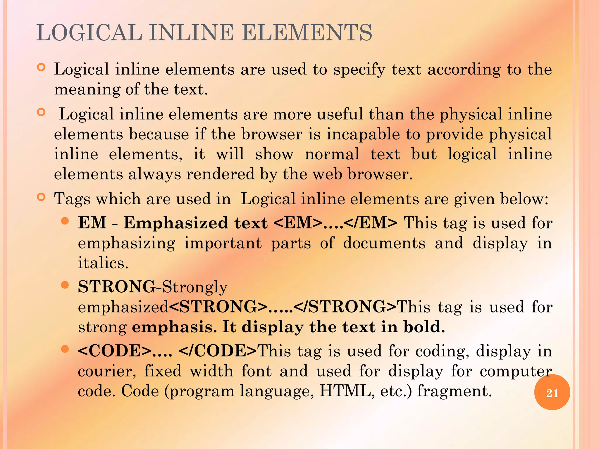 LOGICAL INLINE ELEMENTS
 Logical inline elements are used to specify text according to the
meaning of the text.
 Logical inline elements are more useful than the physical inline
elements because if the browser is incapable to provide physical
inline elements, it will show normal text but logical inline
elements always rendered by the web browser.
 Tags which are used in Logical inline elements are given below:
 EM - Emphasized text <EM>….</EM> This tag is used for
emphasizing important parts of documents and display in
italics.
 STRONG-Strongly
emphasized<STRONG>…..</STRONG>This tag is used for
strong emphasis. It display the text in bold.
 <CODE>…. </CODE>This tag is used for coding, display in
courier, fixed width font and used for display for computer
code. Code (program language, HTML, etc.) fragment. 21
 